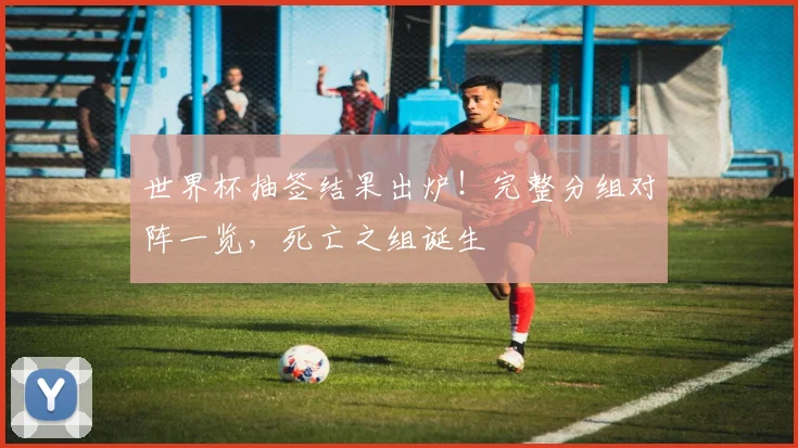 世界杯抽签结果出炉！完整分组对阵一览，死亡之组诞生