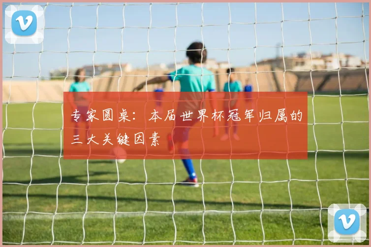 专家圆桌：本届世界杯冠军归属的三大关键因素