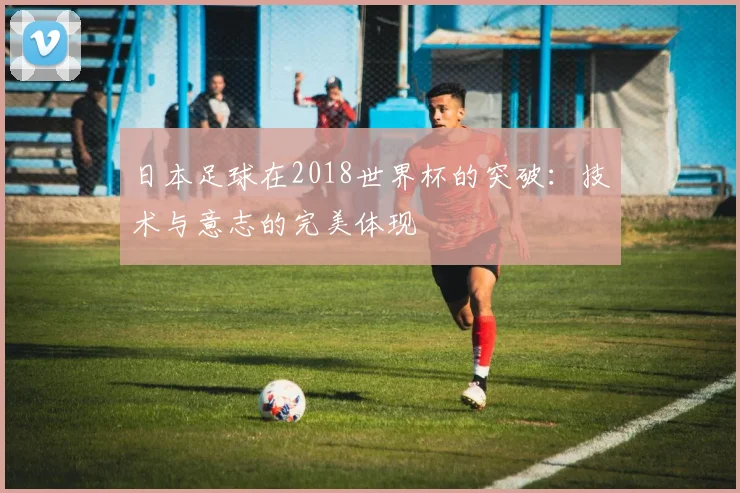 日本足球在2018世界杯的突破：技术与意志的完美体现