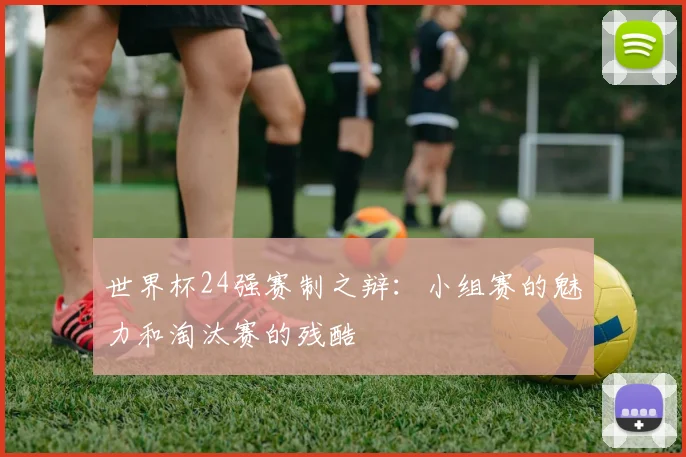 世界杯24强赛制之辩:小组赛的魅力和淘汰赛的残酷