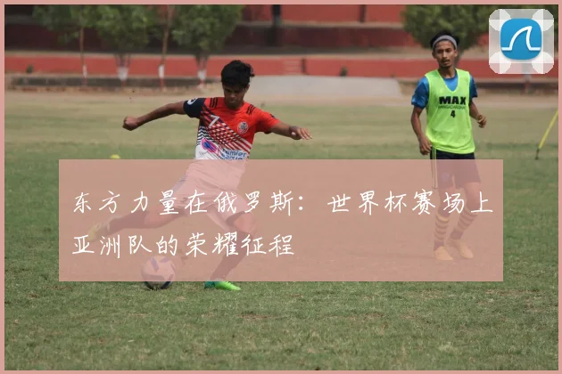 东方力量在俄罗斯:世界杯赛场上亚洲队的荣耀征程