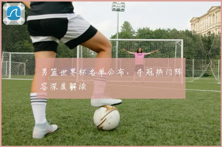 男篮世界杯名单公布，夺冠热门阵容深度解读