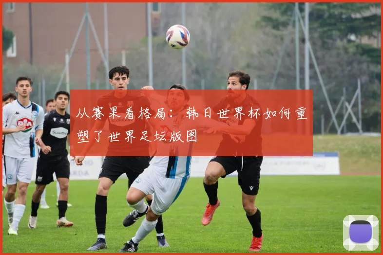 从赛果看格局：韩日世界杯如何重塑了世界足坛版图