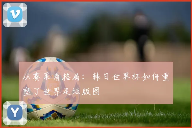 从赛果看格局：韩日世界杯如何重塑了世界足坛版图