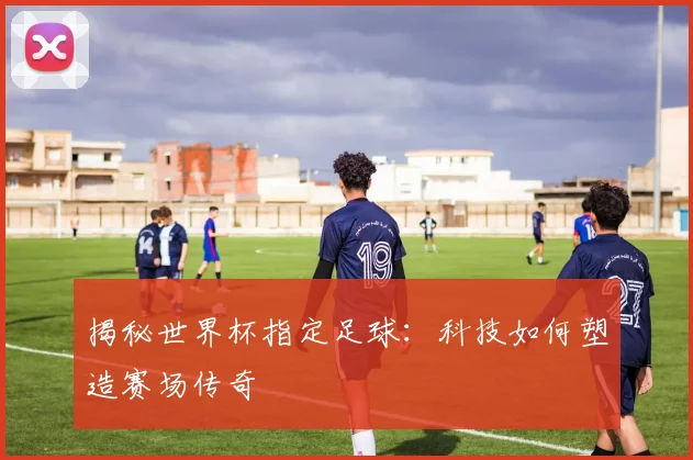 揭秘世界杯指定足球:科技如何塑造赛场传奇
