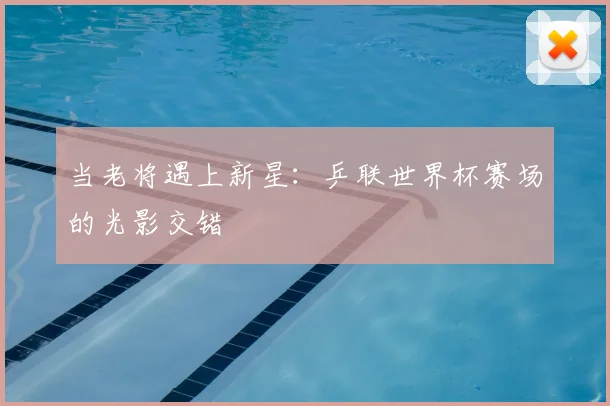 当老将遇上新星：乒联世界杯赛场的光影交错