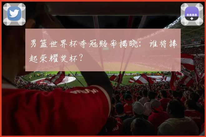 男篮世界杯夺冠赔率揭晓：谁将捧起荣耀奖杯？