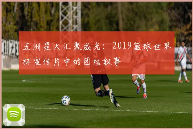 五洲星火汇聚成光:2019篮球世界杯宣传片中的团结叙事