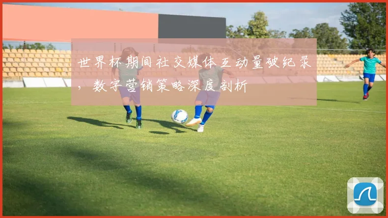 世界杯期间社交媒体互动量破纪录，数字营销策略深度剖析