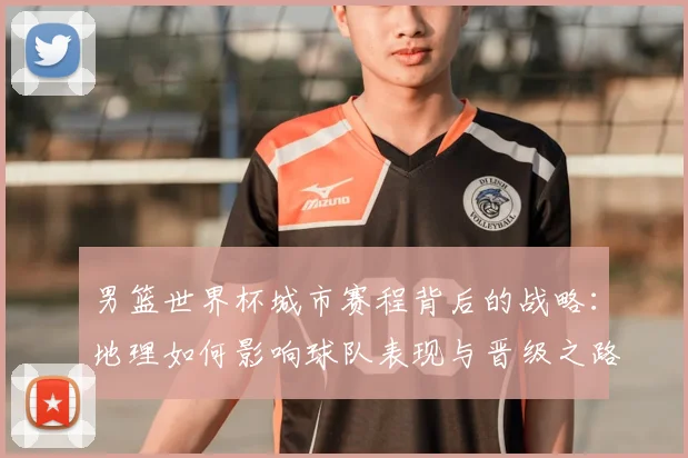 男篮世界杯城市赛程背后的战略：地理如何影响球队表现与晋级之路