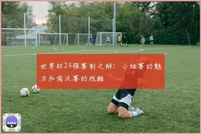 世界杯24强赛制之辩:小组赛的魅力和淘汰赛的残酷