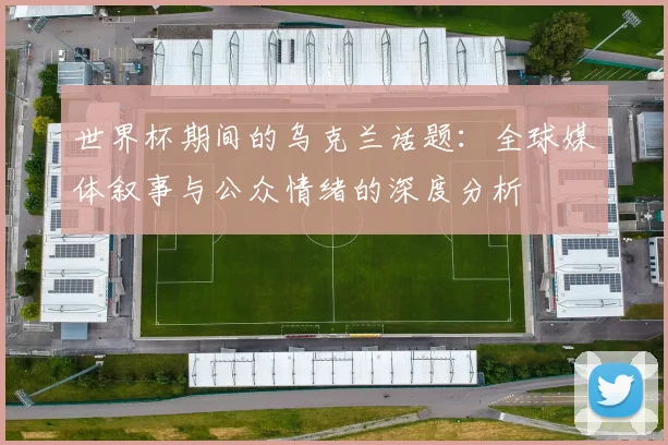 世界杯期间的乌克兰话题：全球媒体叙事与公众情绪的深度分析