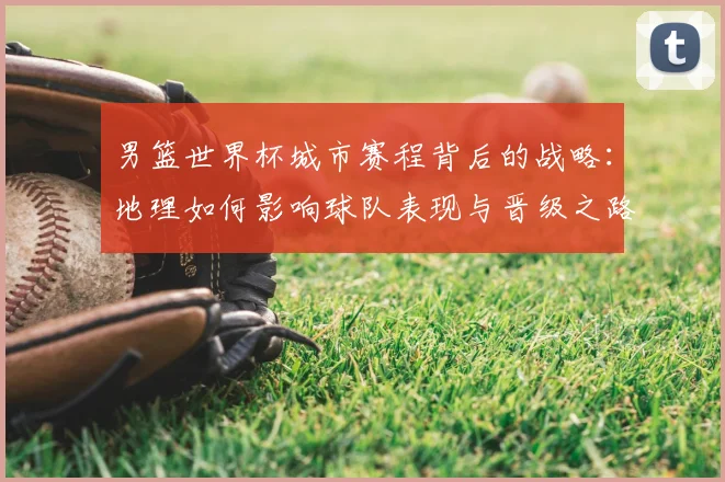 男篮世界杯城市赛程背后的战略：地理如何影响球队表现与晋级之路