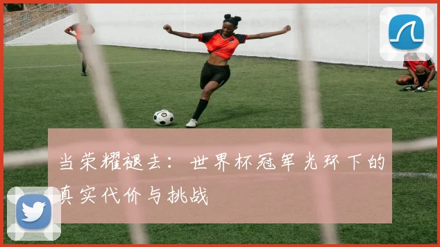 当荣耀褪去：世界杯冠军光环下的真实代价与挑战