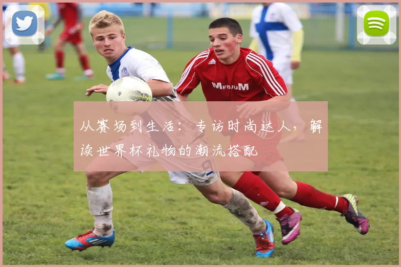 从赛场到生活：专访时尚达人，解读世界杯礼物的潮流搭配