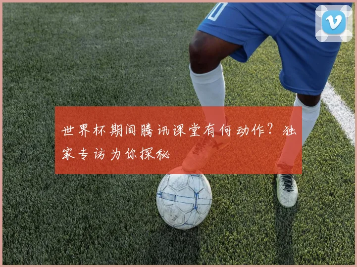 世界杯期间腾讯课堂有何动作？独家专访为你探秘