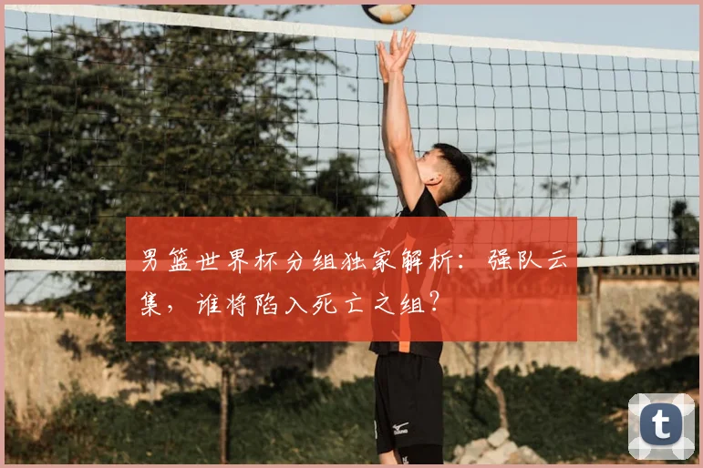男篮世界杯分组独家解析：强队云集，谁将陷入死亡之组？