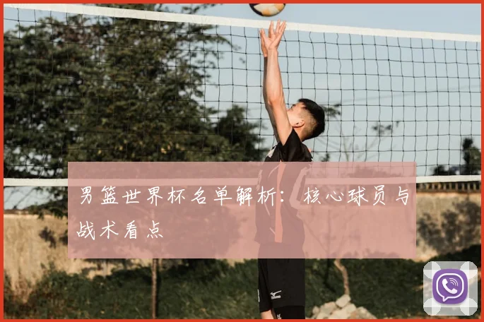 男篮世界杯名单解析：核心球员与战术看点