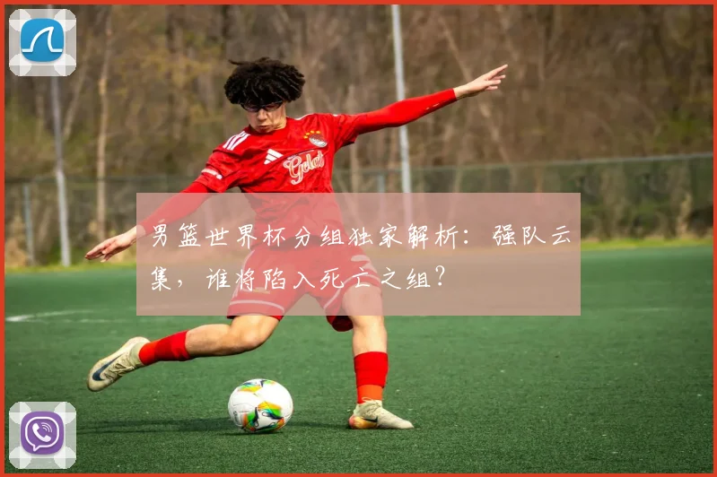 男篮世界杯分组独家解析：强队云集，谁将陷入死亡之组？