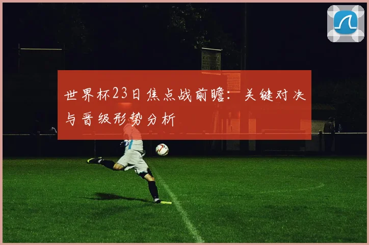 世界杯23日焦点战前瞻:关键对决与晋级形势分析